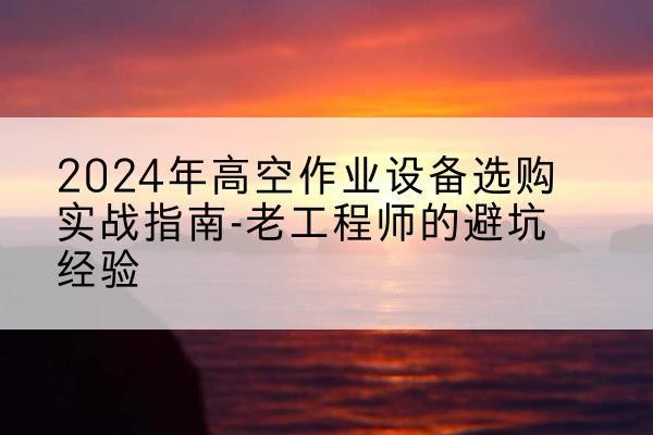 平坝高空作业升降机厂家推荐-2024年高空作业设备选购实战指南-老工程师的避坑经验