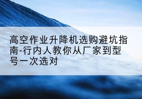 平坝升降平台厂家-高空作业升降机选购避坑指南-行内人教你从厂家到型号一次选对