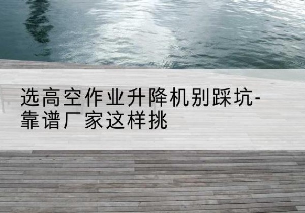 平坝剪叉式升降机厂家-选高空作业升降机别踩坑-靠谱厂家这样挑