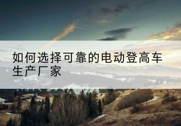 平坝电动登高车厂家-如何选择可靠的电动登高车生产厂家