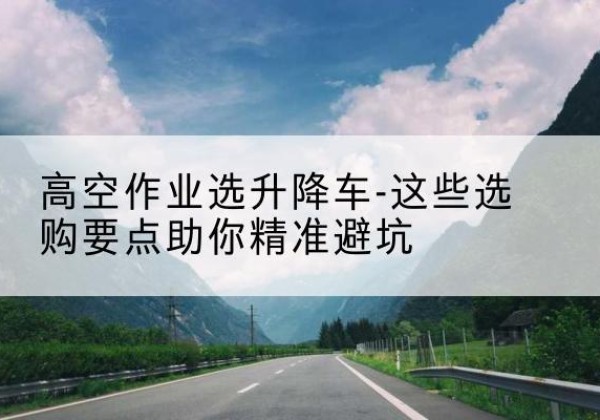 平坝升降车厂家-高空作业选升降车-这些选购要点助你*避坑