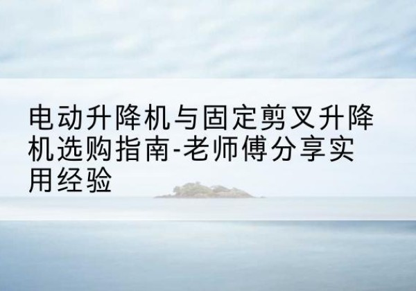 平坝电动升降机怎么选-电动升降机与固定剪叉升降机选购指南-老师傅分享实用经验