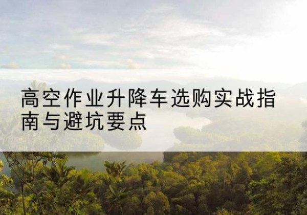 平坝升降车怎么选-高空作业升降车选购实战指南与避坑要点