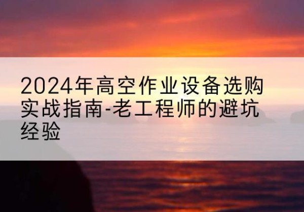 平坝高空作业升降机厂家推荐-2024年高空作业设备选购实战指南-老工程师的避坑经验