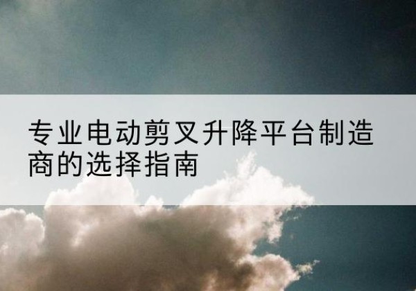 平坝电动剪叉升降平台厂家-专业电动剪叉升降平台制造商的选择指南